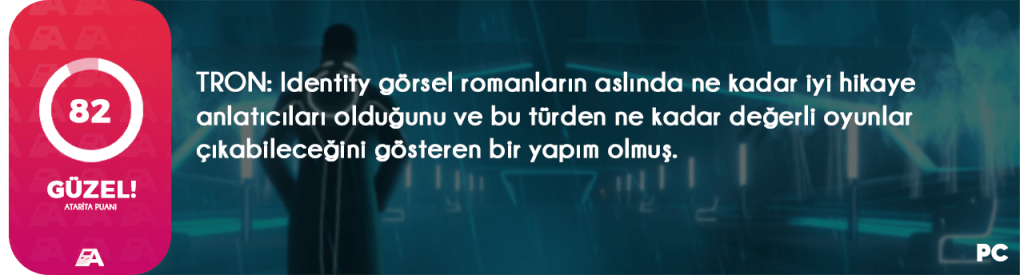 Tron: Identity inceleme içeriğimizde Disney lisansı ile çıkacak olan görsel roman türündeki TRON oyununun detaylarına birlikte bakacağız. Eğer daha önce görsel roman türündeki bir oyunu deneyimlemediyseniz ve nasıl bir şey olduğunu merak ediyorsanız, sizin için güzel bir başlangıç noktası olacağını baştan söyleyebilirim. Zamanında görsel roman türünde bir oyun geliştirdiğim için türün artı ve eksilerini de iyi bildiğimden, size az ve öz şekilde bu oyunun neler sunacağını anlatmaya çalışacağım. Öyleyse başlayalım.