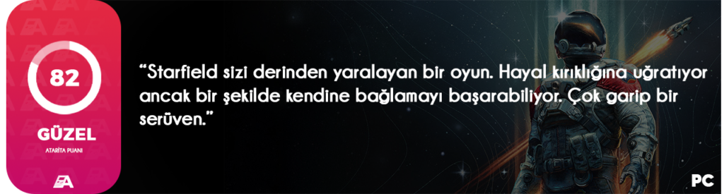 Aslında halen geç kalmış sayılmayız. Bu incelemeyi çıkartmak için oyunda yaklaşık 80 saati geride bıraktım. Pek çok hatayla karşılaştım, pek çok sorunla yüzleştim, ancak aklıma gelmeyecek içeriklerle karşılaştım. Evet dostlar, Starfield incelemesine hoş geldiniz diyorum. Bu yazıda sizlere oyunun bana ne düşündürdüğünü ve ne hissettirdiğini anlatacağım. O zaman çok fazla uzatmadan yazıya geçelim isterseniz.